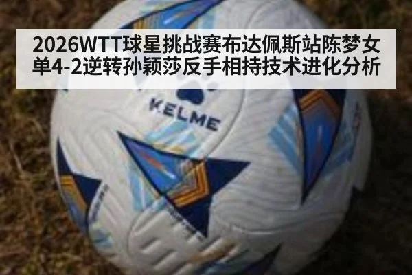 2026WTT球星挑战赛布达佩斯站陈梦女单4-2逆转孙颖莎反手相持技术进化分析
