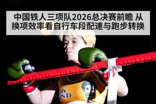 中国铁人三项队2026总决赛前瞻 从换项效率看自行车段配速与跑步转换