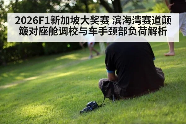 2026F1新加坡大奖赛 滨海湾赛道颠簸对座舱调校与车手颈部负荷解析